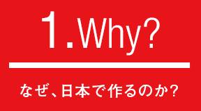 1.Why?なぜ、日本で作るのか?