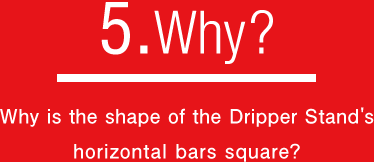 5.Why?なぜ、ドリッパーを支える棒が角型なのか？